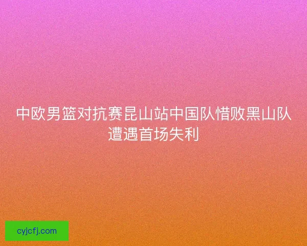 中欧男篮对抗赛昆山站中国队惜败黑山队遭遇首场失利