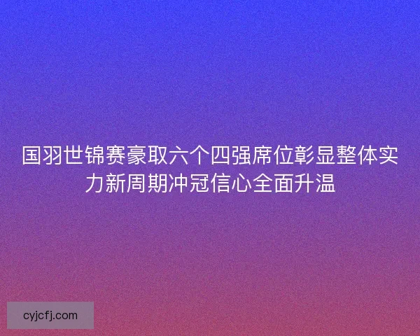 国羽世锦赛豪取六个四强席位彰显整体实力新周期冲冠信心全面升温