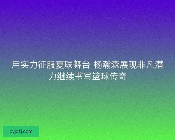 用实力征服夏联舞台 杨瀚森展现非凡潜力继续书写篮球传奇