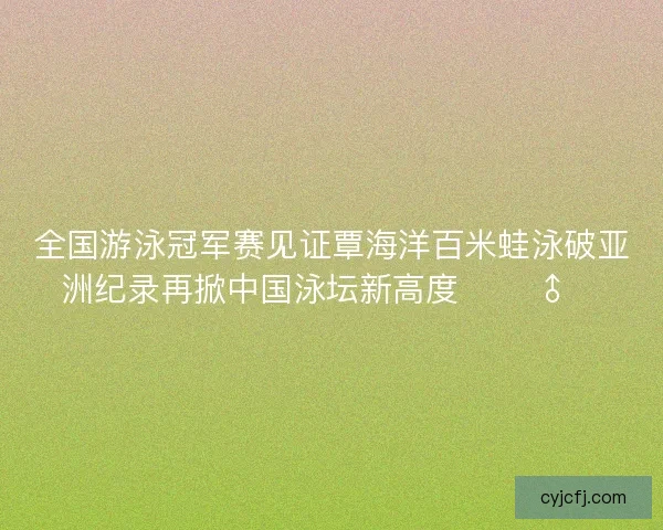 全国游泳冠军赛见证覃海洋百米蛙泳破亚洲纪录再掀中国泳坛新高度 🏊‍♂️