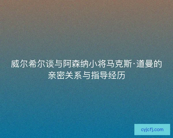 威尔希尔谈与阿森纳小将马克斯·道曼的亲密关系与指导经历