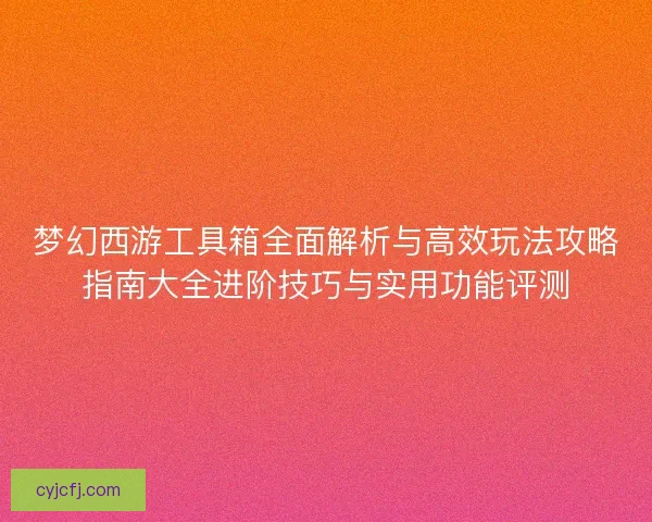 梦幻西游工具箱全面解析与高效玩法攻略指南大全进阶技巧与实用功能评测