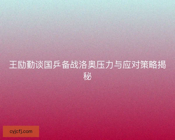王励勤谈国乒备战洛奥压力与应对策略揭秘