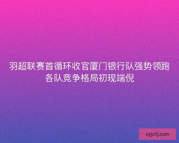 羽超联赛首循环收官厦门银行队强势领跑各队竞争格局初现端倪