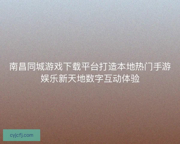 南昌同城游戏下载平台打造本地热门手游娱乐新天地数字互动体验