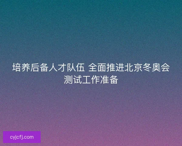培养后备人才队伍 全面推进北京冬奥会测试工作准备