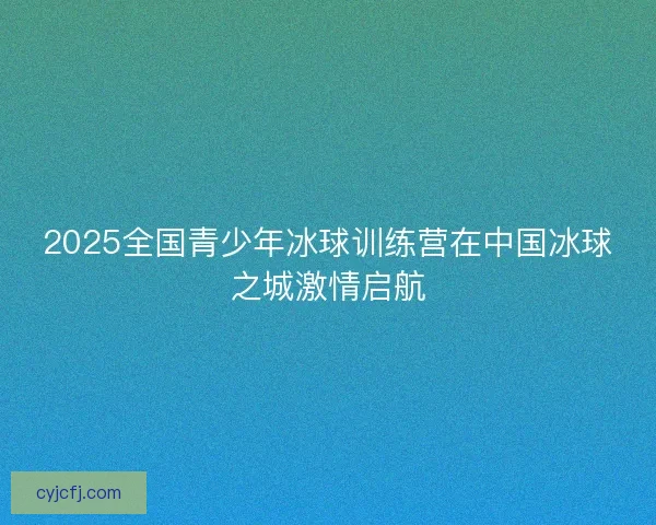 2025全国青少年冰球训练营在中国冰球之城激情启航