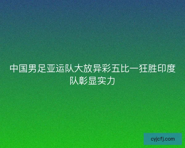 中国男足亚运队大放异彩五比一狂胜印度队彰显实力
