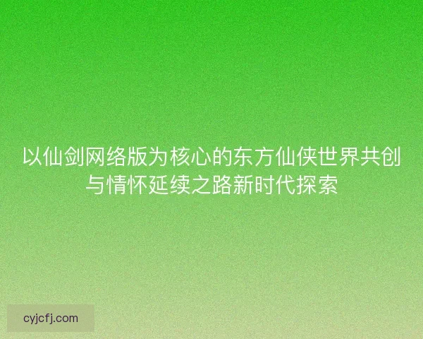 以仙剑网络版为核心的东方仙侠世界共创与情怀延续之路新时代探索
