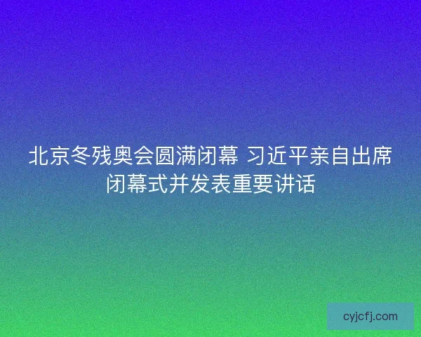 北京冬残奥会圆满闭幕 习近平亲自出席闭幕式并发表重要讲话