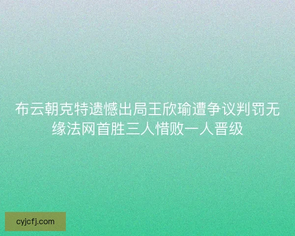 布云朝克特遗憾出局王欣瑜遭争议判罚无缘法网首胜三人惜败一人晋级