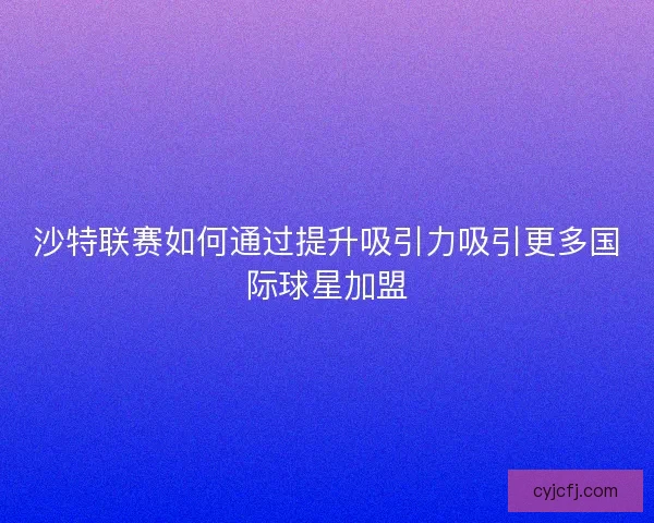 沙特联赛如何通过提升吸引力吸引更多国际球星加盟