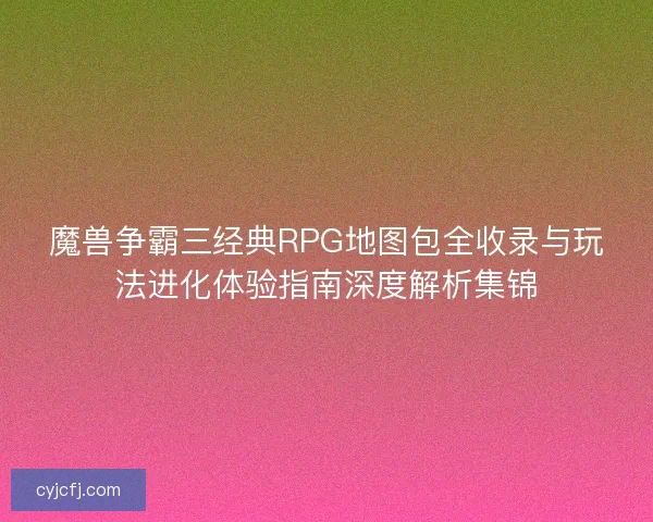魔兽争霸三经典RPG地图包全收录与玩法进化体验指南深度解析集锦
