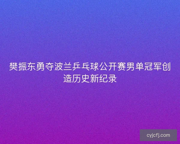 樊振东勇夺波兰乒乓球公开赛男单冠军创造历史新纪录