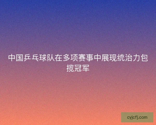 中国乒乓球队在多项赛事中展现统治力包揽冠军