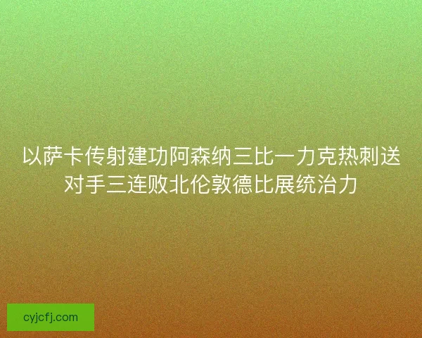 以萨卡传射建功阿森纳三比一力克热刺送对手三连败北伦敦德比展统治力