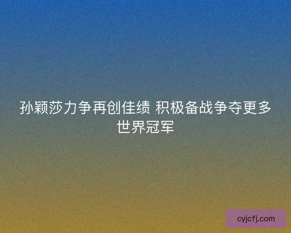 孙颖莎力争再创佳绩 积极备战争夺更多世界冠军