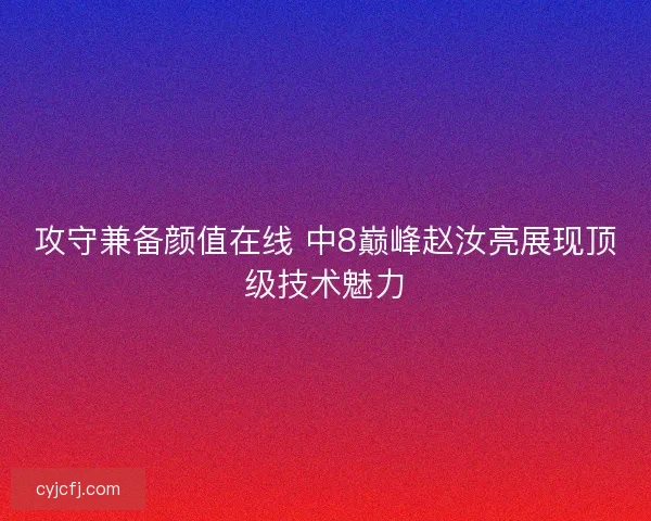 攻守兼备颜值在线 中8巅峰赵汝亮展现顶级技术魅力