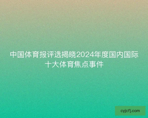 中国体育报评选揭晓2024年度国内国际十大体育焦点事件