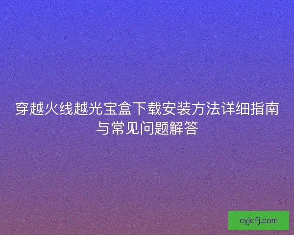 穿越火线越光宝盒下载安装方法详细指南与常见问题解答