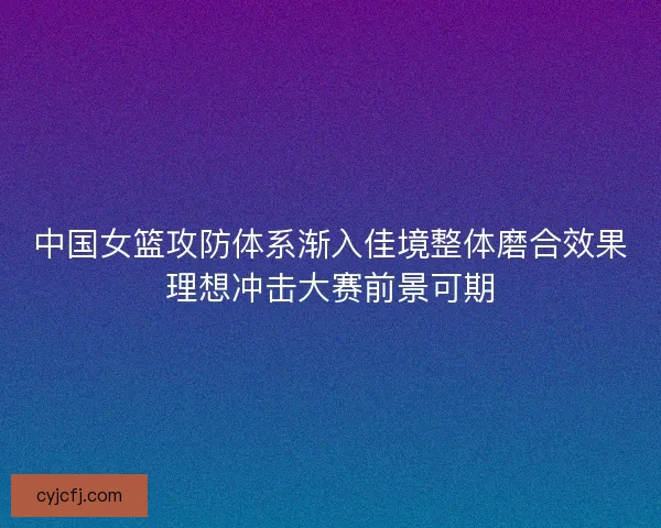 中国女篮攻防体系渐入佳境整体磨合效果理想冲击大赛前景可期