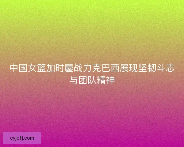 中国女篮加时鏖战力克巴西展现坚韧斗志与团队精神