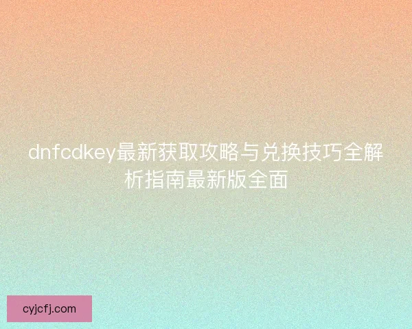 dnfcdkey最新获取攻略与兑换技巧全解析指南最新版全面