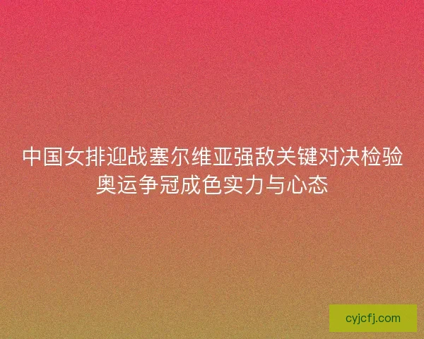 中国女排迎战塞尔维亚强敌关键对决检验奥运争冠成色实力与心态